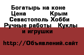 Богатырь на коне › Цена ­ 1 000 - Крым, Севастополь Хобби. Ручные работы » Куклы и игрушки   